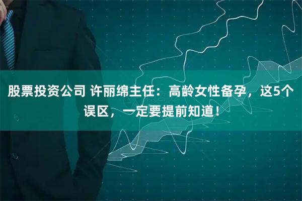 股票投资公司 许丽绵主任：高龄女性备孕，这5个误区，一定要提前知道！