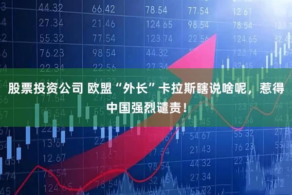 股票投资公司 欧盟“外长”卡拉斯瞎说啥呢，惹得中国强烈谴责！