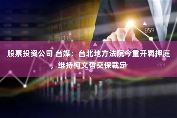 股票投资公司 台媒：台北地方法院今重开羁押庭，维持柯文哲交保裁定