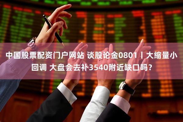 中国股票配资门户网站 谈股论金0801丨大缩量小回调 大盘会去补3540附近缺口吗？