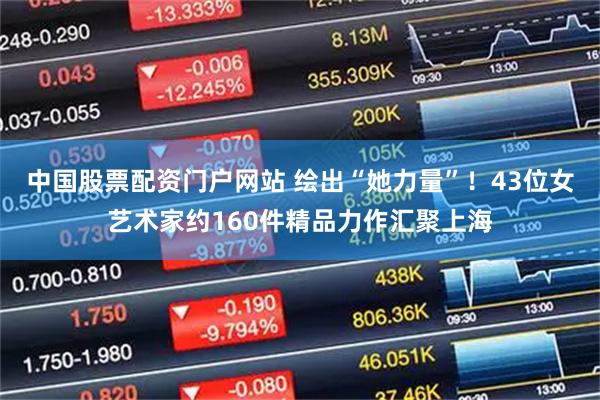 中国股票配资门户网站 绘出“她力量”！43位女艺术家约160件精品力作汇聚上海