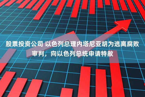 股票投资公司 以色列总理内塔尼亚胡为逃离腐败审判，向以色列总统申请特赦